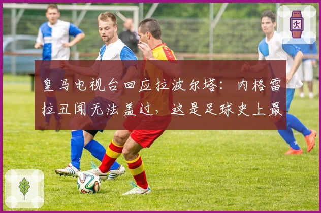 皇马电视台回应拉波尔塔：内格雷拉丑闻无法盖过，这是足球史上最大案件