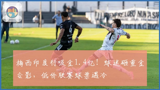 梅西印度行吸金1.4亿！球迷砸重金合影，低价联赛球票遇冷