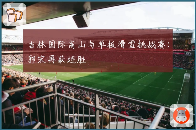 吉林国际高山与单板滑雪挑战赛：郭宋再获连胜